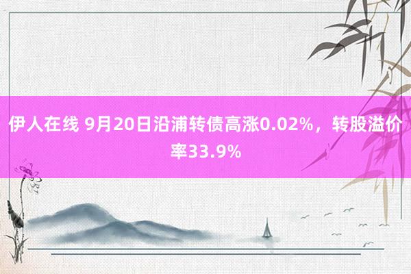 伊人在线 9月20日沿浦转债高涨0.02%，转股溢价率33.9%