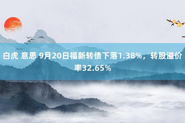 白虎 意思 9月20日福新转债下落1.38%，转股溢价率32.65%