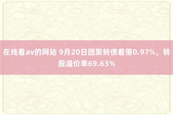 在线看av的网站 9月20日团聚转债着落0.97%，转股溢价率69.63%