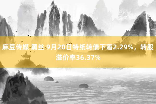 麻豆传媒 黑丝 9月20日特纸转债下落2.29%，转股溢价率36.37%