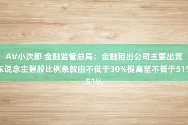 AV小次郎 金融监管总局：金融租出公司主要出资东说念主握股比例条款由不低于30%提高至不低于51%