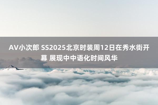 AV小次郎 SS2025北京时装周12日在秀水街开幕 展现中中语化时间风华