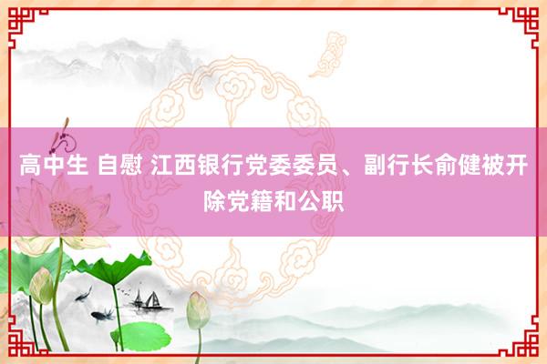 高中生 自慰 江西银行党委委员、副行长俞健被开除党籍和公职