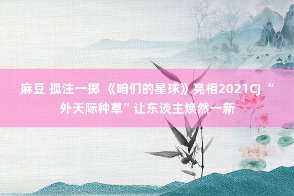 麻豆 孤注一掷 《咱们的星球》亮相2021CJ “外天际种草”让东谈主焕然一新