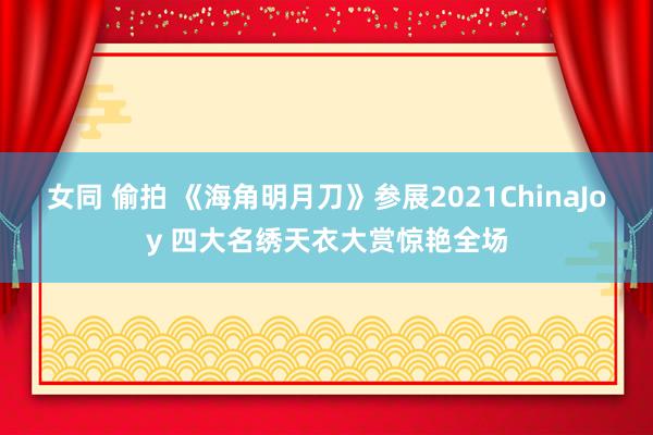 女同 偷拍 《海角明月刀》参展2021ChinaJoy 四大名绣天衣大赏惊艳全场