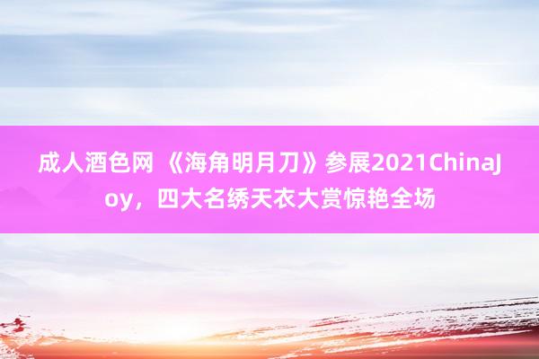 成人酒色网 《海角明月刀》参展2021ChinaJoy，四大名绣天衣大赏惊艳全场