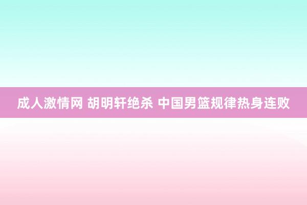 成人激情网 胡明轩绝杀 中国男篮规律热身连败