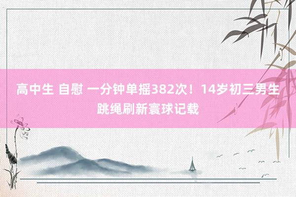 高中生 自慰 一分钟单摇382次！14岁初三男生跳绳刷新寰球记载