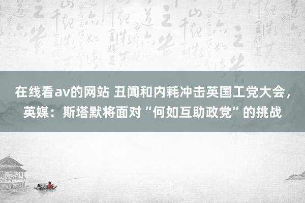 在线看av的网站 丑闻和内耗冲击英国工党大会，英媒：斯塔默将面对“何如互助政党”的挑战