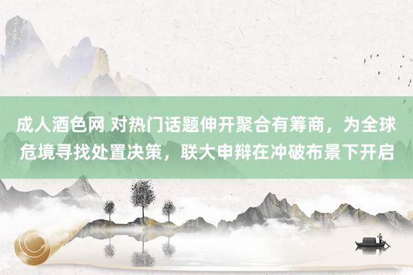 成人酒色网 对热门话题伸开聚合有筹商，为全球危境寻找处置决策，联大申辩在冲破布景下开启