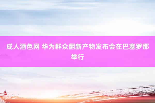 成人酒色网 华为群众翻新产物发布会在巴塞罗那举行