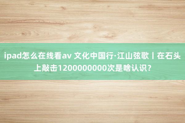 ipad怎么在线看av 文化中国行·江山弦歌丨在石头上敲击1200000000次是啥认识？