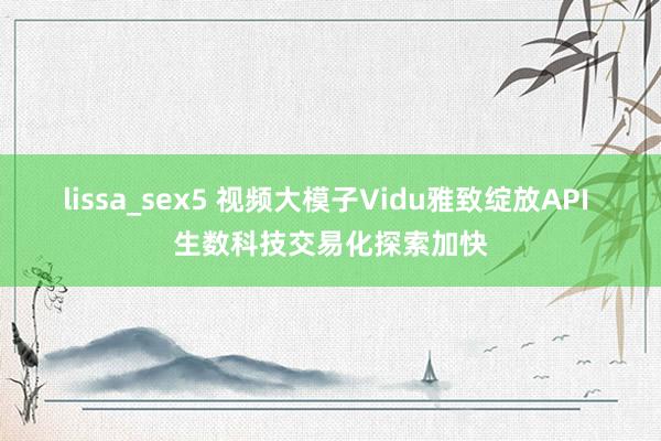 lissa_sex5 视频大模子Vidu雅致绽放API 生数科技交易化探索加快