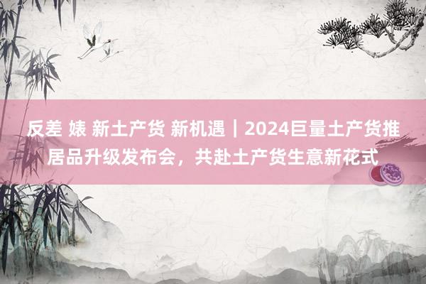 反差 婊 新土产货 新机遇｜2024巨量土产货推居品升级发布会，共赴土产货生意新花式