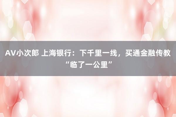 AV小次郎 上海银行：下千里一线，买通金融传教“临了一公里”