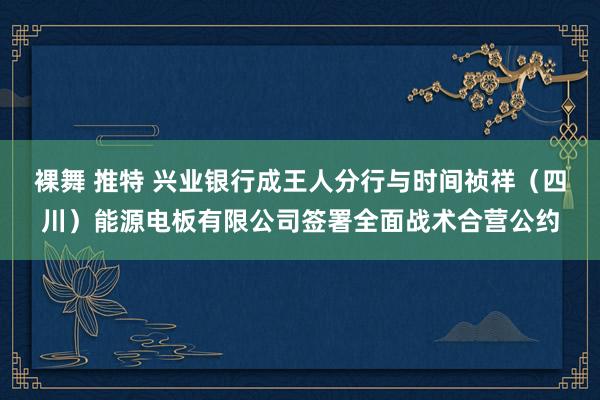 裸舞 推特 兴业银行成王人分行与时间祯祥（四川）能源电板有限公司签署全面战术合营公约