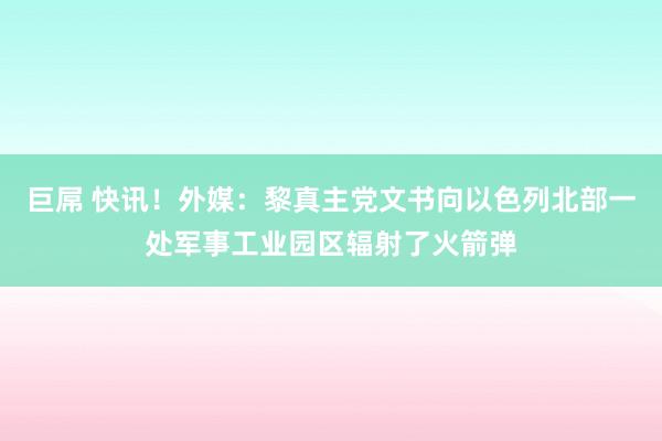 巨屌 快讯！外媒：黎真主党文书向以色列北部一处军事工业园区辐射了火箭弹