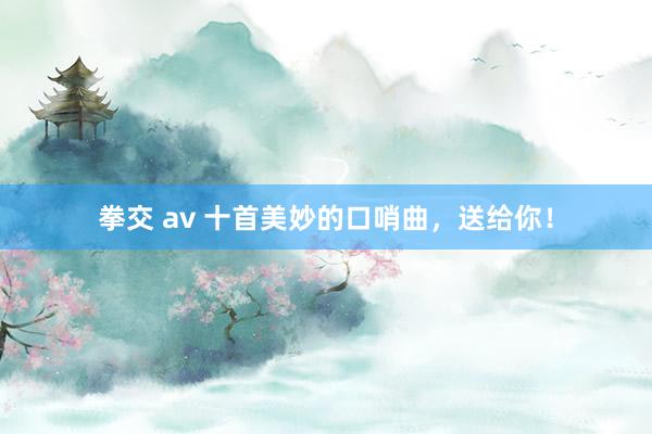 拳交 av 十首美妙的口哨曲，送给你！