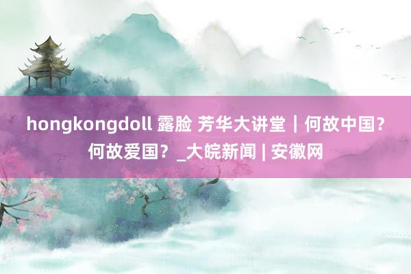 hongkongdoll 露脸 芳华大讲堂｜何故中国？何故爱国？_大皖新闻 | 安徽网