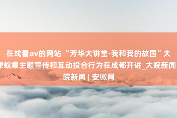 在线看av的网站 “芳华大讲堂·我和我的故国”大念念政课蚁集主题宣传和互动投合行为在成都开讲_大皖新闻 | 安徽网