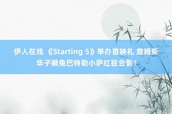 伊人在线 《Starting 5》举办首映礼 詹姆斯华子獭兔巴特勒小萨红毯合影！