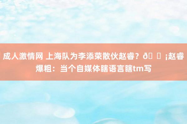 成人激情网 上海队为李添荣散伙赵睿？😡赵睿爆粗：当个自媒体瞎语言瞎tm写