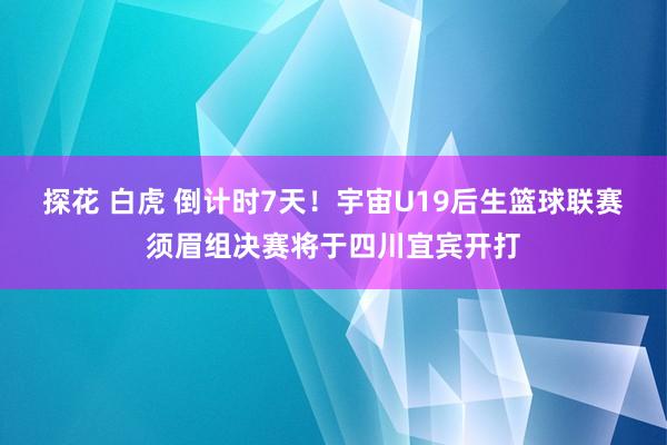 探花 白虎 倒计时7天！宇宙U19后生篮球联赛须眉组决赛将于四川宜宾开打