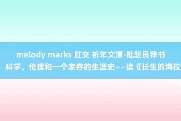 melody marks 肛交 祈年文潭·批驳员荐书： 科学、伦理和一个家眷的生涯史——读《长生的海拉》