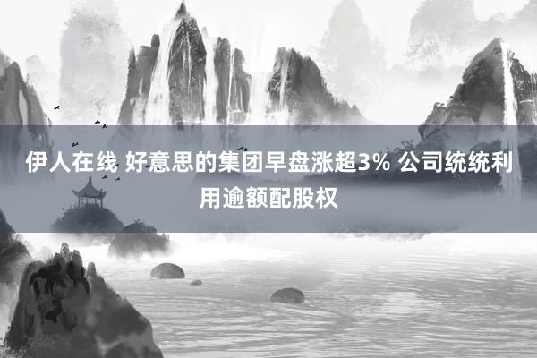 伊人在线 好意思的集团早盘涨超3% 公司统统利用逾额配股权