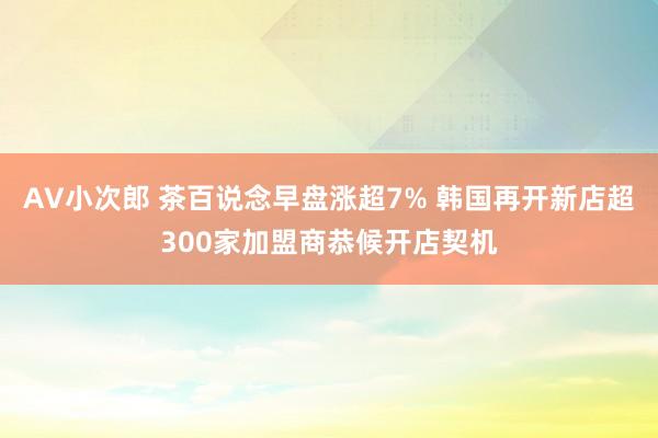 AV小次郎 茶百说念早盘涨超7% 韩国再开新店超300家加盟商恭候开店契机