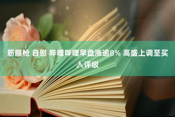 筋膜枪 自慰 哔哩哔哩早盘涨逾8% 高盛上调至买入评级