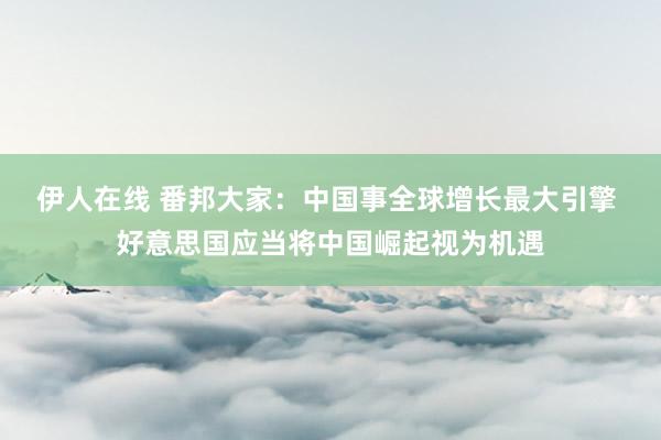 伊人在线 番邦大家：中国事全球增长最大引擎 好意思国应当将中国崛起视为机遇