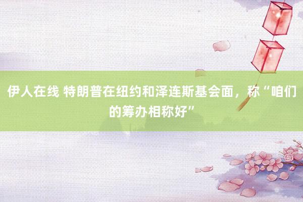 伊人在线 特朗普在纽约和泽连斯基会面，称“咱们的筹办相称好”