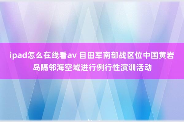 ipad怎么在线看av 目田军南部战区位中国黄岩岛隔邻海空域进行例行性演训活动