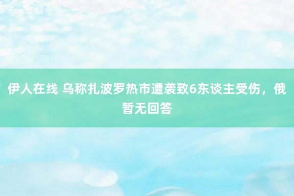 伊人在线 乌称扎波罗热市遭袭致6东谈主受伤，俄暂无回答