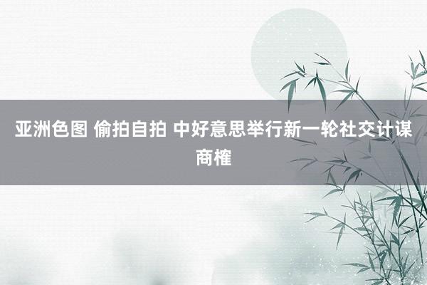 亚洲色图 偷拍自拍 中好意思举行新一轮社交计谋商榷