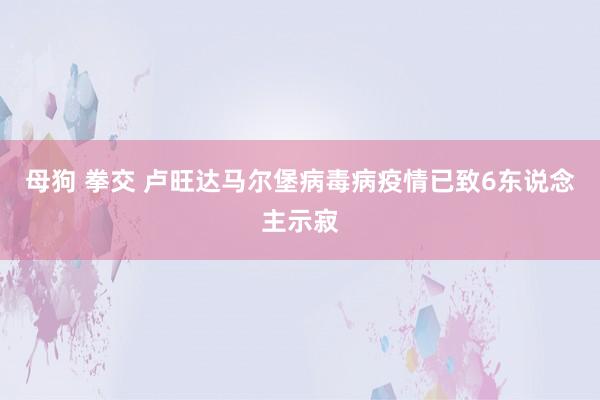 母狗 拳交 卢旺达马尔堡病毒病疫情已致6东说念主示寂