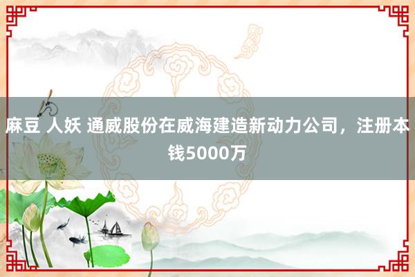 麻豆 人妖 通威股份在威海建造新动力公司，注册本钱5000万