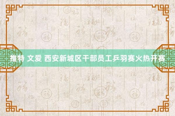 推特 文爱 西安新城区干部员工乒羽赛火热开赛