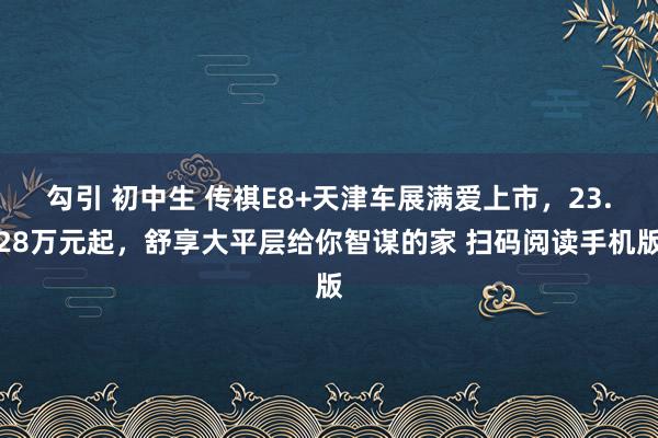 勾引 初中生 传祺E8+天津车展满爱上市，23.28万元起，舒享大平层给你智谋的家 扫码阅读手机版