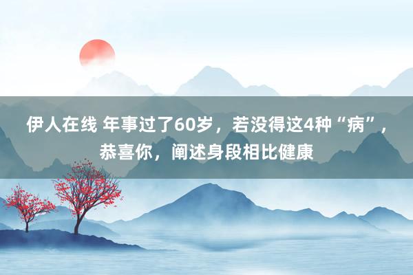 伊人在线 年事过了60岁，若没得这4种“病”，恭喜你，阐述身段相比健康