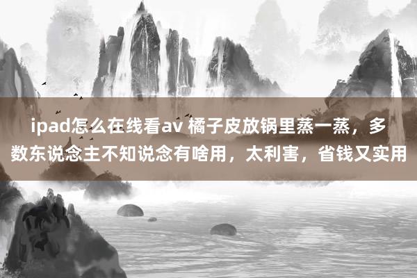 ipad怎么在线看av 橘子皮放锅里蒸一蒸，多数东说念主不知说念有啥用，太利害，省钱又实用