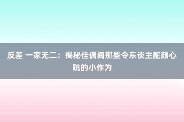 反差 一家无二：揭秘佳偶间那些令东谈主酡颜心跳的小作为