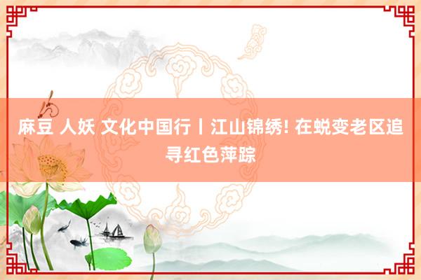 麻豆 人妖 文化中国行丨江山锦绣! 在蜕变老区追寻红色萍踪