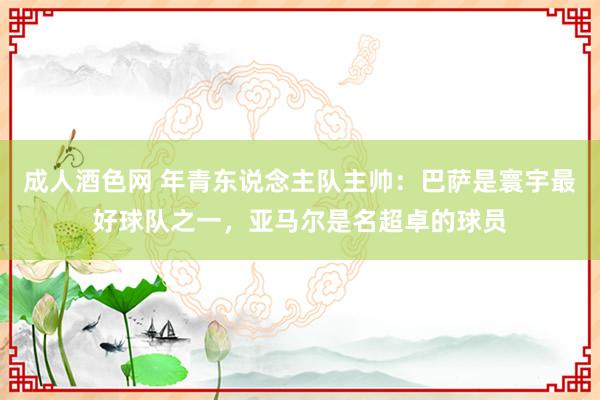 成人酒色网 年青东说念主队主帅：巴萨是寰宇最好球队之一，亚马尔是名超卓的球员