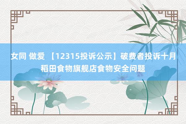 女同 做爱 【12315投诉公示】破费者投诉十月稻田食物旗舰店食物安全问题