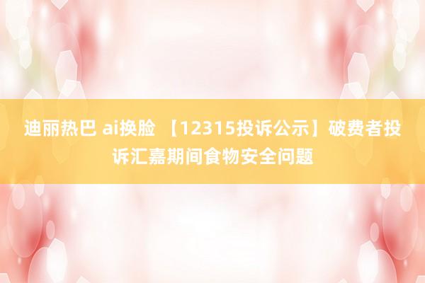 迪丽热巴 ai换脸 【12315投诉公示】破费者投诉汇嘉期间食物安全问题