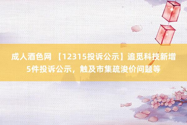 成人酒色网 【12315投诉公示】追觅科技新增5件投诉公示，触及市集疏浚价问题等