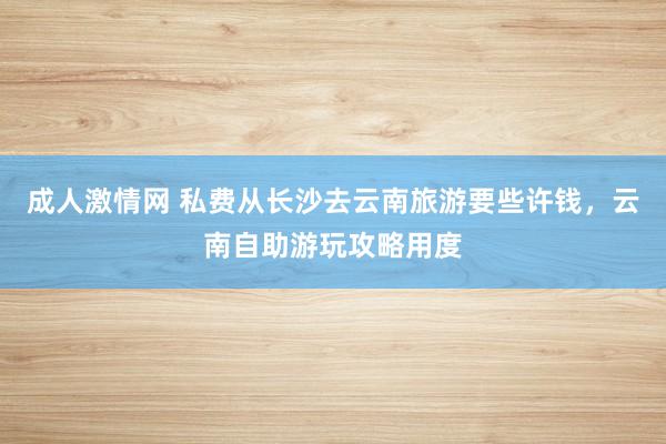 成人激情网 私费从长沙去云南旅游要些许钱，云南自助游玩攻略用度