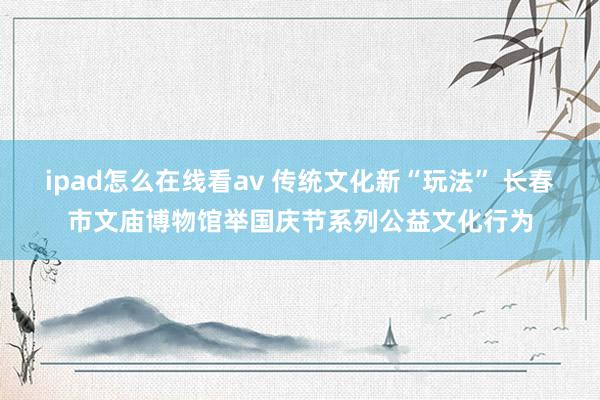 ipad怎么在线看av 传统文化新“玩法” 长春市文庙博物馆举国庆节系列公益文化行为